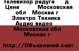 телевизор радуга 716 д  › Цена ­ 500 - Московская обл., Москва г. Электро-Техника » Аудио-видео   . Московская обл.,Москва г.